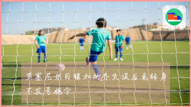 罗塞尼尔目睹加纳乔失误后竟转身不发号施令