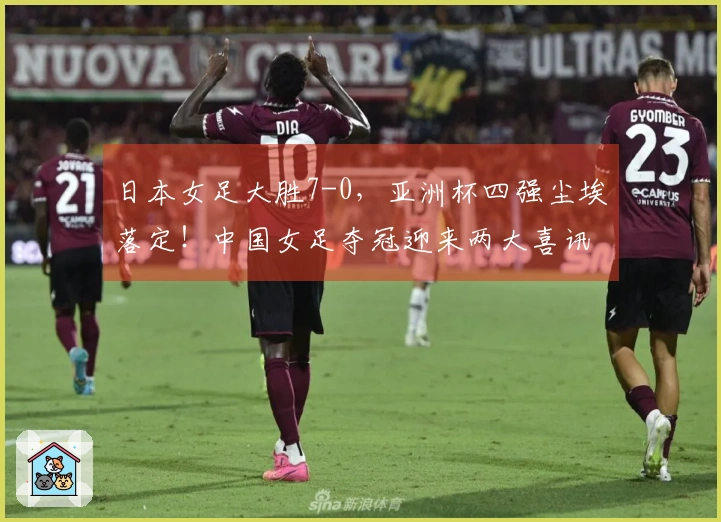 日本女足大胜7-0，亚洲杯四强尘埃落定！中国女足夺冠迎来两大喜讯
