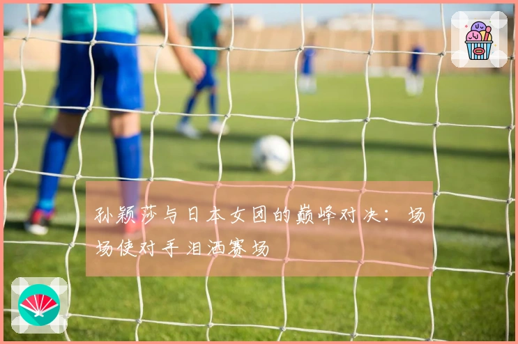 孙颖莎与日本女团的巅峰对决：场场使对手泪洒赛场