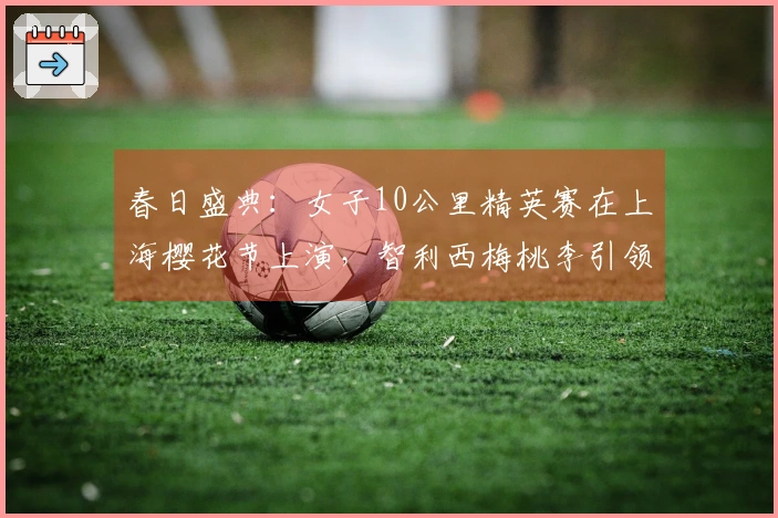 春日盛典：女子10公里精英赛在上海樱花节上演，智利西梅桃李引领健康生活