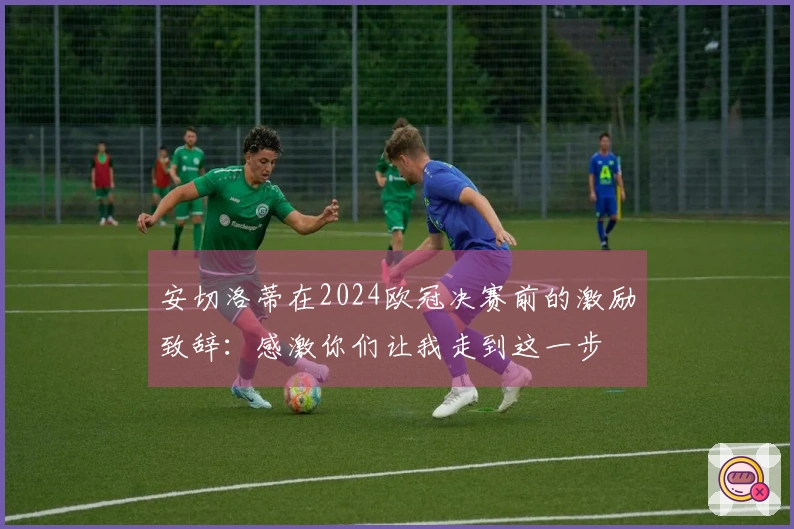 安切洛蒂在2024欧冠决赛前的激励致辞：感激你们让我走到这一步