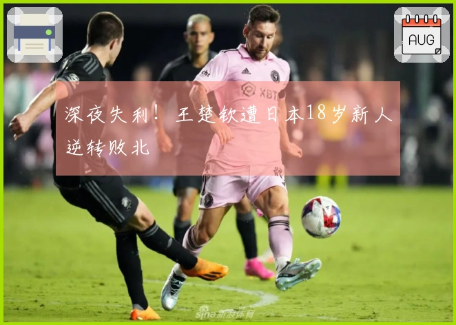 深夜失利！王楚钦遭日本18岁新人逆转败北