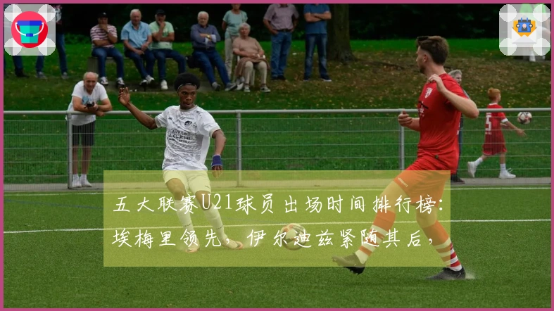 五大联赛U21球员出场时间排行榜：埃梅里领先，伊尔迪兹紧随其后，亚马尔位列第七