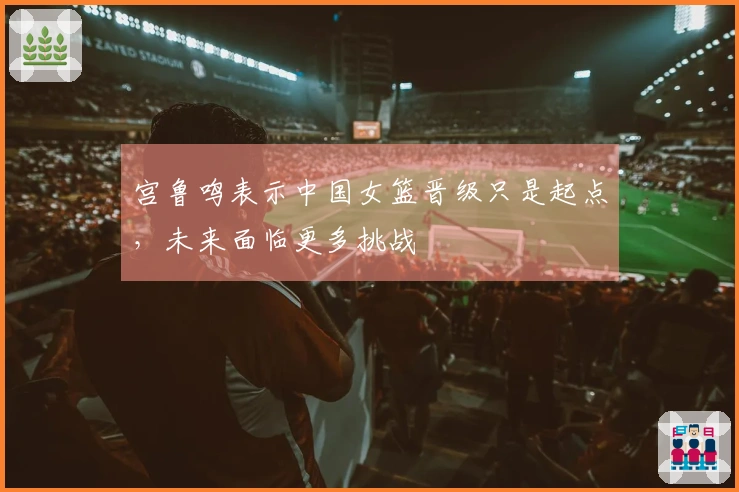 宫鲁鸣表示中国女篮晋级只是起点，未来面临更多挑战