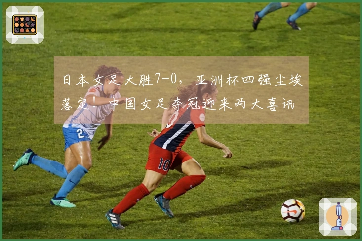 日本女足大胜7-0，亚洲杯四强尘埃落定！中国女足夺冠迎来两大喜讯